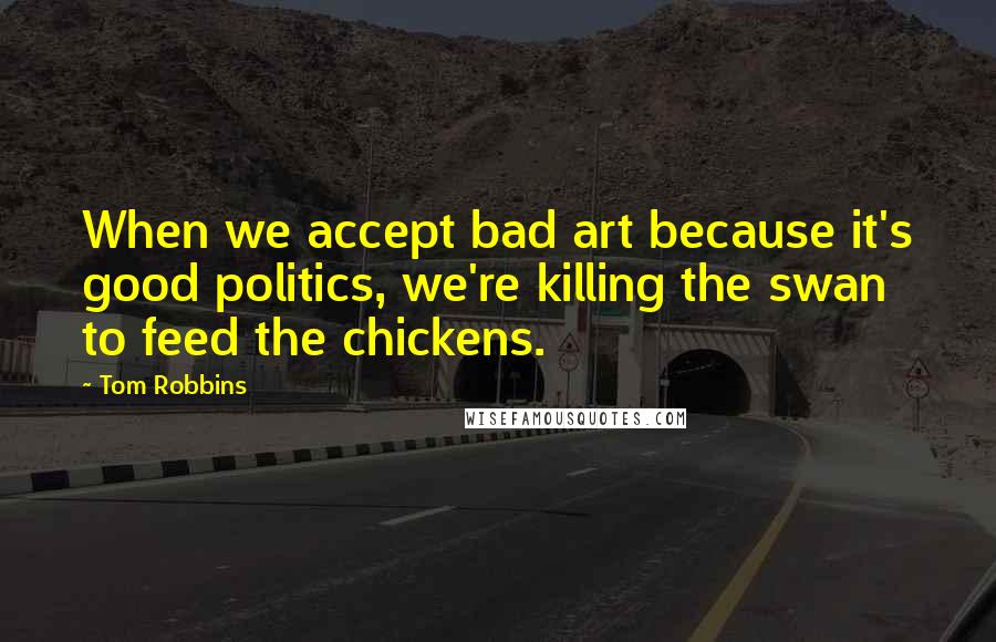 Tom Robbins Quotes: When we accept bad art because it's good politics, we're killing the swan to feed the chickens.