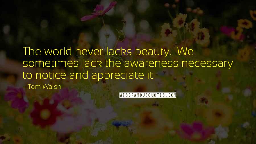 Tom Walsh Quotes: The world never lacks beauty.  We sometimes lack the awareness necessary to notice and appreciate it.