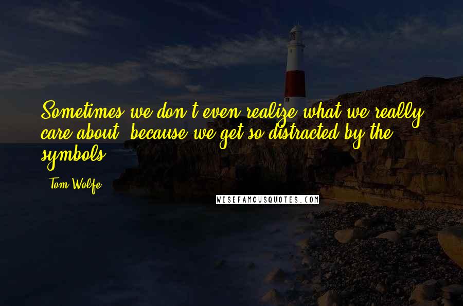 Tom Wolfe Quotes: Sometimes we don't even realize what we really care about, because we get so distracted by the symbols.