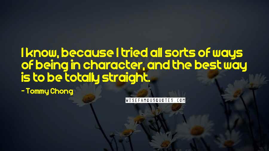 Tommy Chong Quotes: I know, because I tried all sorts of ways of being in character, and the best way is to be totally straight.