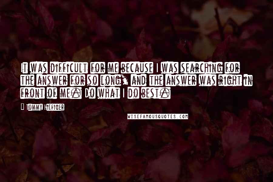 Tommy Hilfiger Quotes: It was difficult for me because I was searching for the answer for so long, and the answer was right in front of me. Do what I do best.
