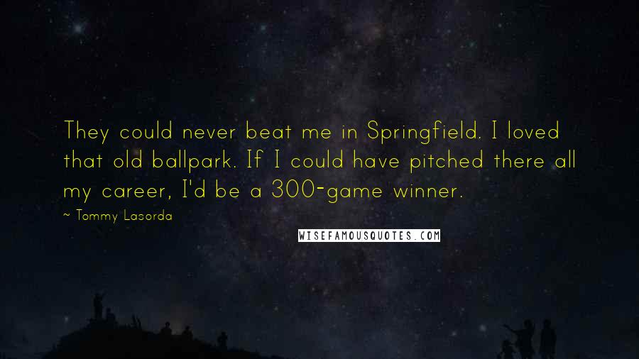 Tommy Lasorda Quotes: They could never beat me in Springfield. I loved that old ballpark. If I could have pitched there all my career, I'd be a 300-game winner.