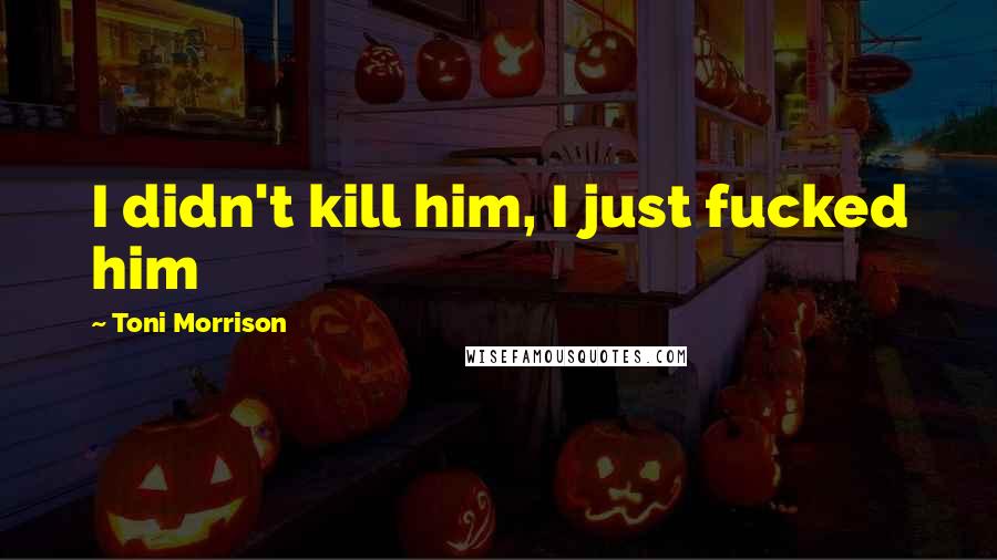 Toni Morrison Quotes: I didn't kill him, I just fucked him