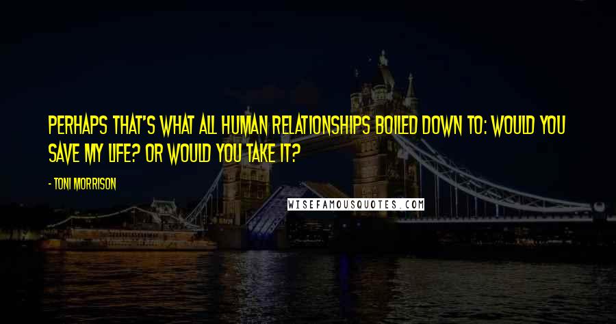 Toni Morrison Quotes: Perhaps that's what all human relationships boiled down to: Would you save my life? or would you take it?