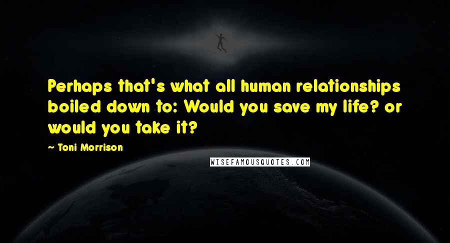 Toni Morrison Quotes: Perhaps that's what all human relationships boiled down to: Would you save my life? or would you take it?