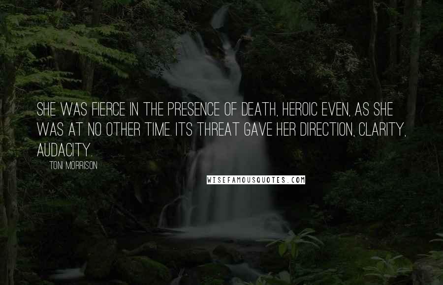 Toni Morrison Quotes: She was fierce in the presence of death, heroic even, as she was at no other time. Its threat gave her direction, clarity, audacity.