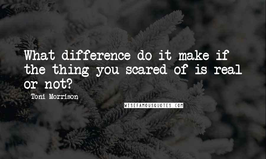 Toni Morrison Quotes: What difference do it make if the thing you scared of is real or not?