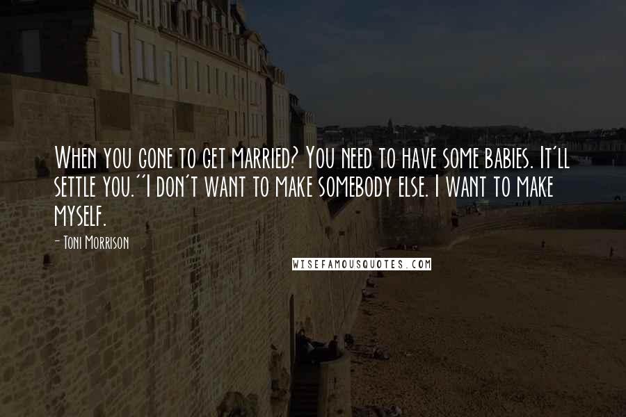 Toni Morrison Quotes: When you gone to get married? You need to have some babies. It'll settle you.''I don't want to make somebody else. I want to make myself.