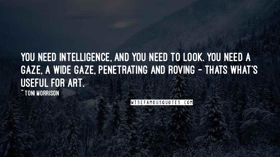 Toni Morrison Quotes: You need intelligence, and you need to look. You need a gaze, a wide gaze, penetrating and roving - thats what's useful for art.