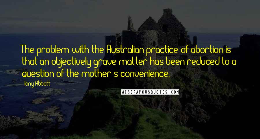 Tony Abbott Quotes: The problem with the Australian practice of abortion is that an objectively grave matter has been reduced to a question of the mother's convenience.