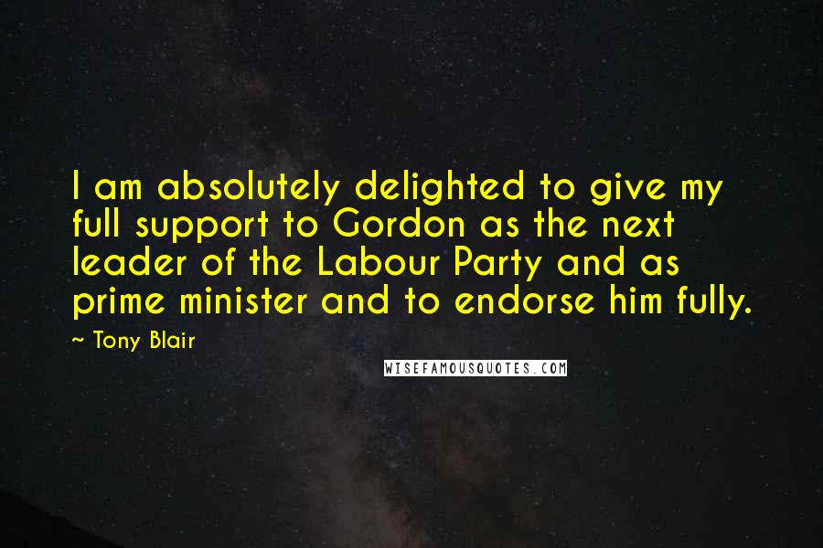 Tony Blair Quotes: I am absolutely delighted to give my full support to Gordon as the next leader of the Labour Party and as prime minister and to endorse him fully.