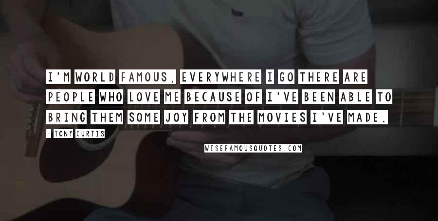 Tony Curtis Quotes: I'm world famous, everywhere I go there are people who love me because of I've been able to bring them some joy from the movies I've made.