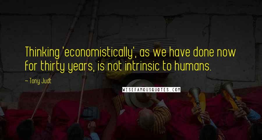 Tony Judt Quotes: Thinking 'economistically', as we have done now for thirty years, is not intrinsic to humans.