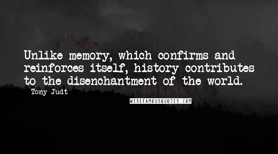 Tony Judt Quotes: Unlike memory, which confirms and reinforces itself, history contributes to the disenchantment of the world.