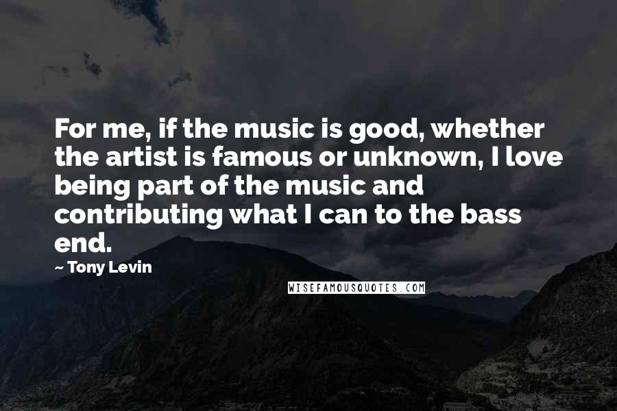 Tony Levin Quotes: For me, if the music is good, whether the artist is famous or unknown, I love being part of the music and contributing what I can to the bass end.