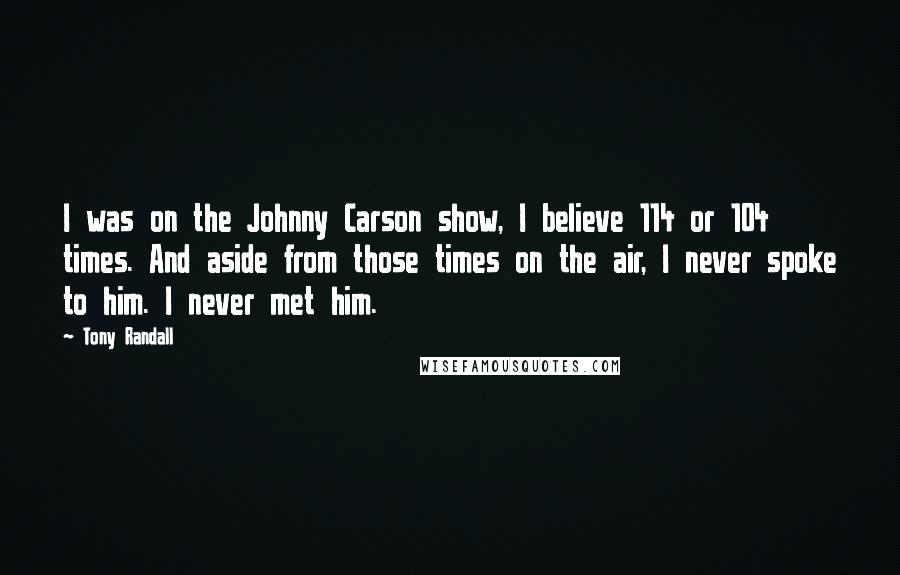 Tony Randall Quotes: I was on the Johnny Carson show, I believe 114 or 104 times. And aside from those times on the air, I never spoke to him. I never met him.