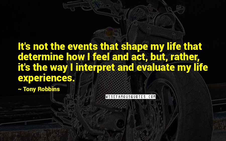 Tony Robbins Quotes: It's not the events that shape my life that determine how I feel and act, but, rather, it's the way I interpret and evaluate my life experiences.