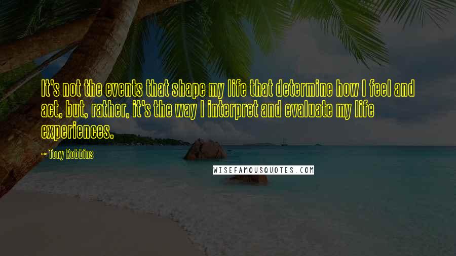 Tony Robbins Quotes: It's not the events that shape my life that determine how I feel and act, but, rather, it's the way I interpret and evaluate my life experiences.