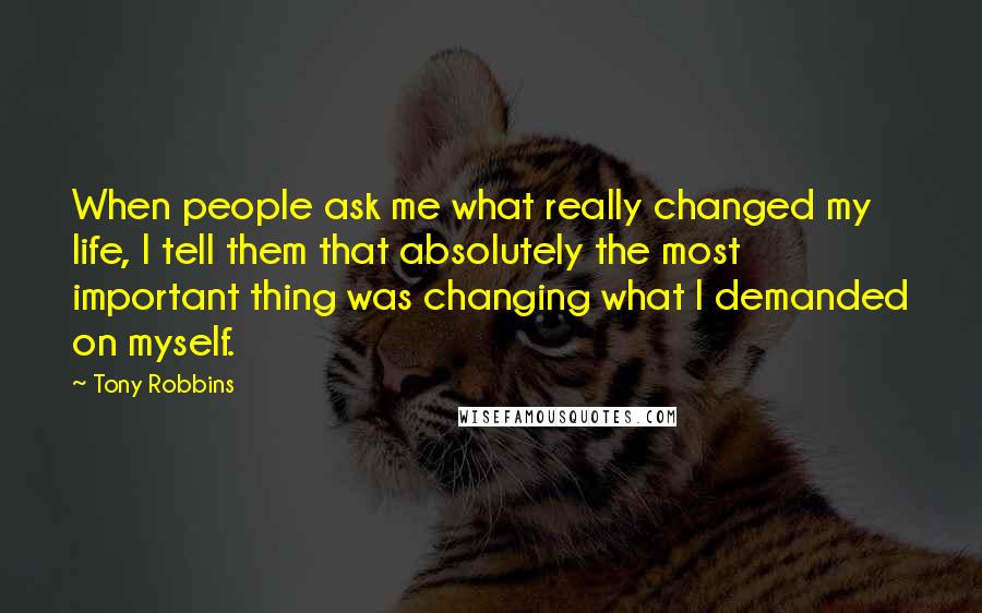 Tony Robbins Quotes: When people ask me what really changed my life, I tell them that absolutely the most important thing was changing what I demanded on myself.