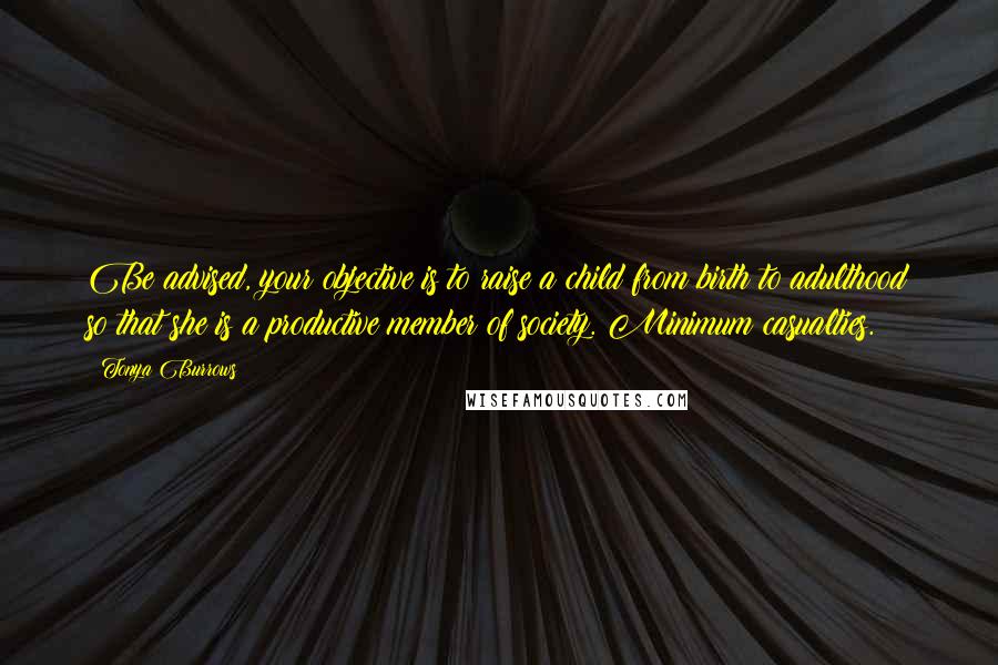 Tonya Burrows Quotes: Be advised, your objective is to raise a child from birth to adulthood so that she is a productive member of society. Minimum casualties.