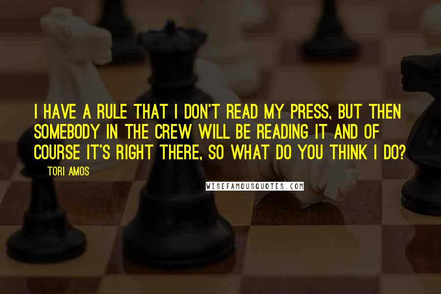 Tori Amos Quotes: I have a rule that I don't read my press, but then somebody in the crew will be reading it and of course it's right there, so what do you think I do?