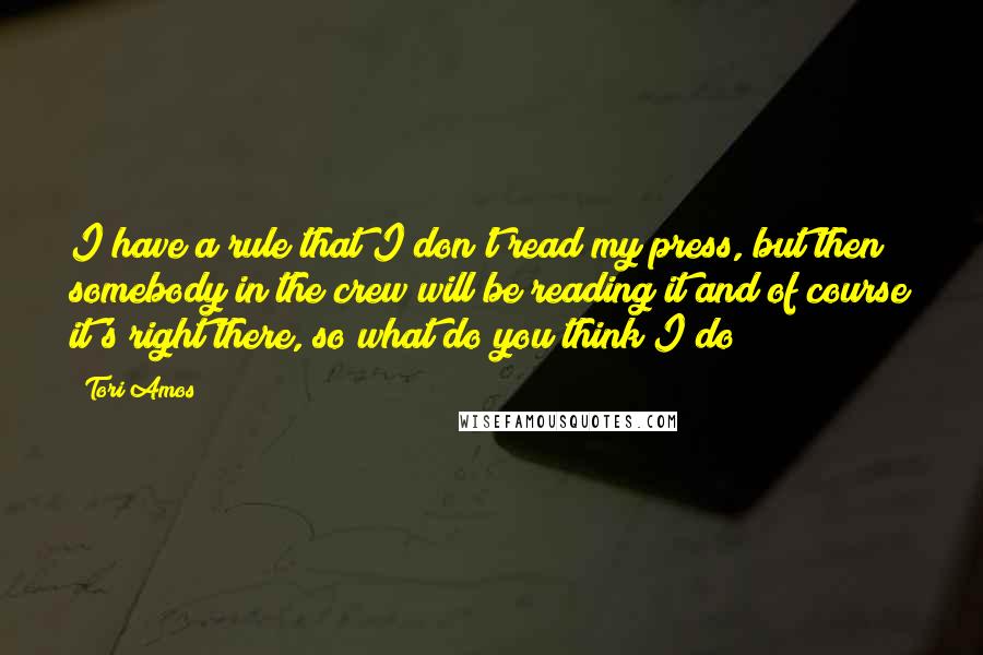 Tori Amos Quotes: I have a rule that I don't read my press, but then somebody in the crew will be reading it and of course it's right there, so what do you think I do?