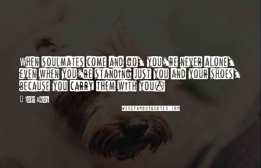 Tori Amos Quotes: When soulmates come and go, you're never alone, even when you're standing just you and your shoes, because you carry them with you.