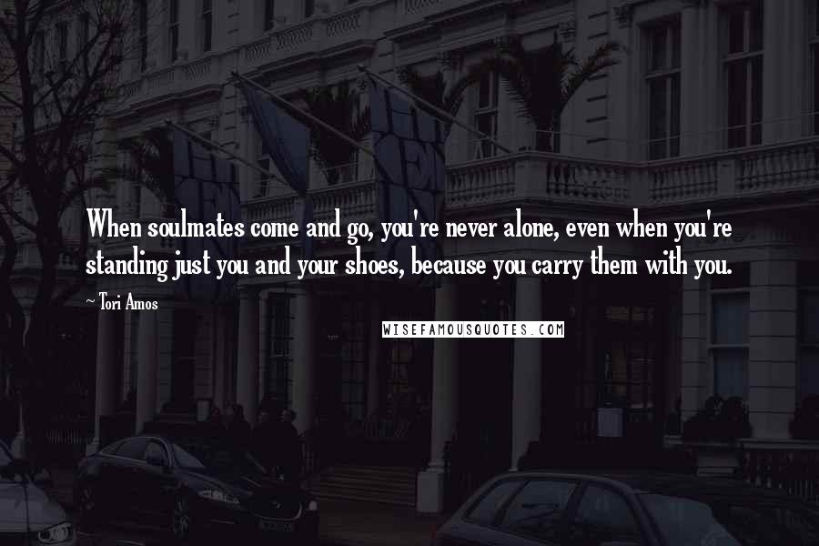 Tori Amos Quotes: When soulmates come and go, you're never alone, even when you're standing just you and your shoes, because you carry them with you.