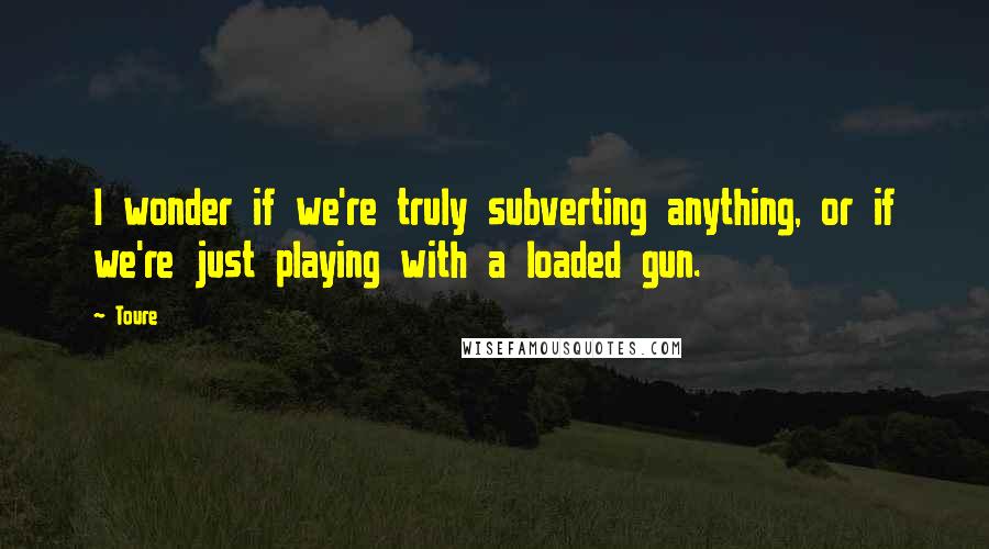 Toure Quotes: I wonder if we're truly subverting anything, or if we're just playing with a loaded gun.