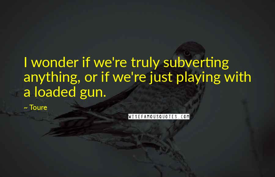 Toure Quotes: I wonder if we're truly subverting anything, or if we're just playing with a loaded gun.