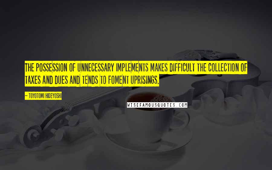 Toyotomi Hideyoshi Quotes: The possession of unnecessary implements makes difficult the collection of taxes and dues and tends to foment uprisings.