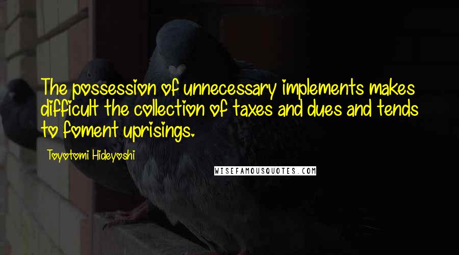 Toyotomi Hideyoshi Quotes: The possession of unnecessary implements makes difficult the collection of taxes and dues and tends to foment uprisings.