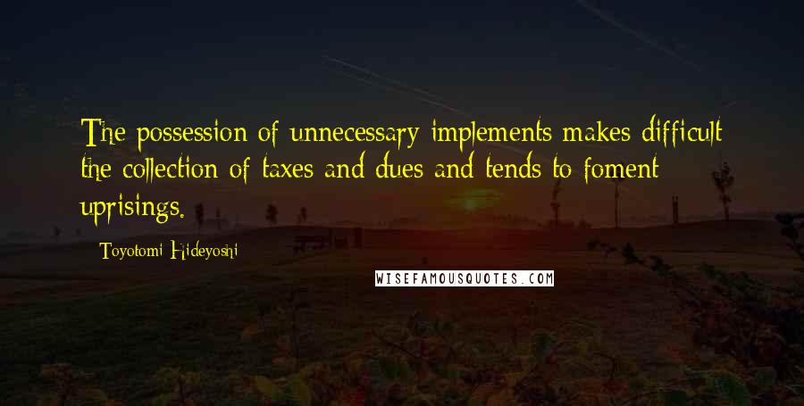 Toyotomi Hideyoshi Quotes: The possession of unnecessary implements makes difficult the collection of taxes and dues and tends to foment uprisings.