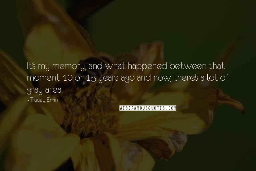 Tracey Emin Quotes: It's my memory, and what happened between that moment 10 or 15 years ago and now, there's a lot of gray area.