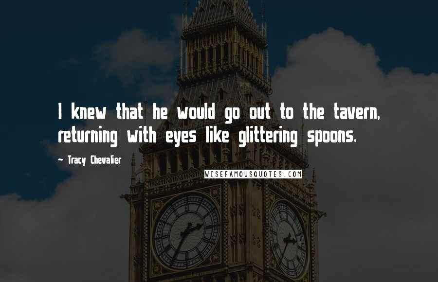 Tracy Chevalier Quotes: I knew that he would go out to the tavern, returning with eyes like glittering spoons.