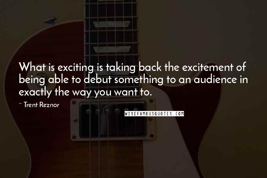 Trent Reznor Quotes: What is exciting is taking back the excitement of being able to debut something to an audience in exactly the way you want to.