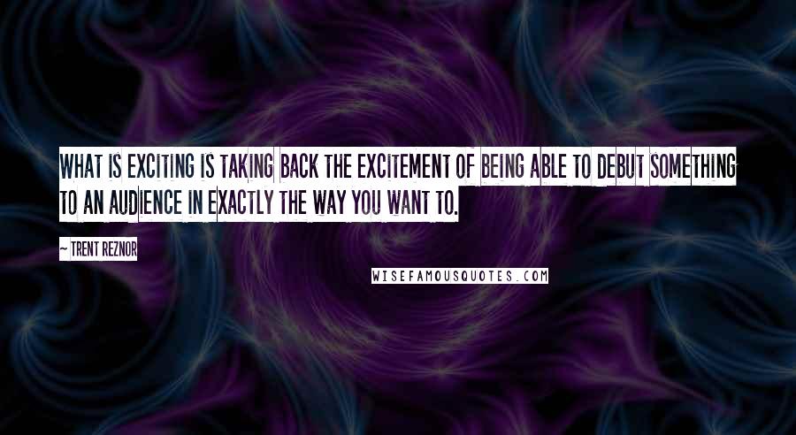 Trent Reznor Quotes: What is exciting is taking back the excitement of being able to debut something to an audience in exactly the way you want to.