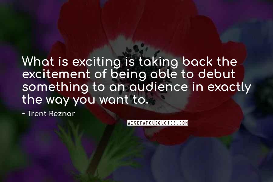 Trent Reznor Quotes: What is exciting is taking back the excitement of being able to debut something to an audience in exactly the way you want to.