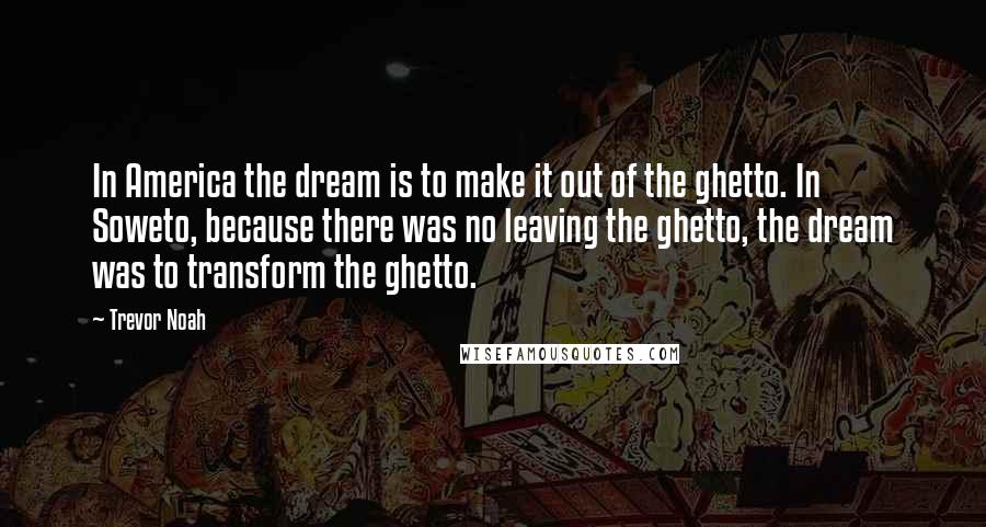 Trevor Noah Quotes: In America the dream is to make it out of the ghetto. In Soweto, because there was no leaving the ghetto, the dream was to transform the ghetto.