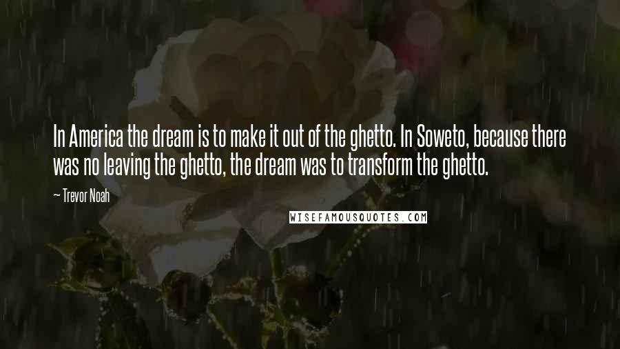 Trevor Noah Quotes: In America the dream is to make it out of the ghetto. In Soweto, because there was no leaving the ghetto, the dream was to transform the ghetto.