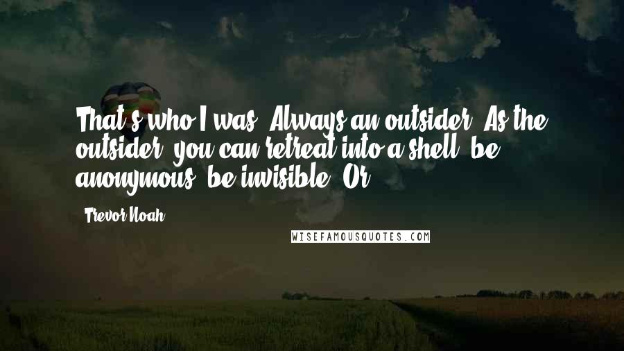 Trevor Noah Quotes: That's who I was. Always an outsider. As the outsider, you can retreat into a shell, be anonymous, be invisible. Or