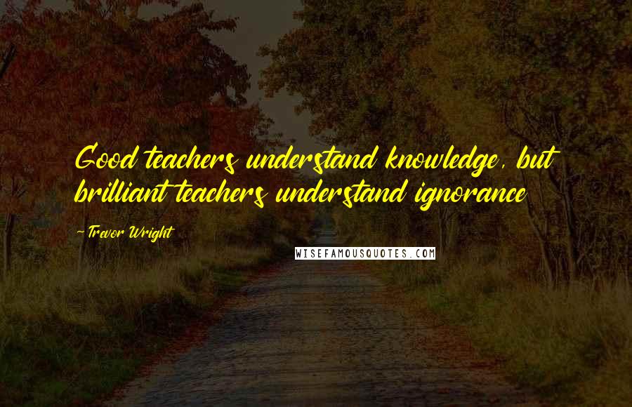 Trevor Wright Quotes: Good teachers understand knowledge, but brilliant teachers understand ignorance