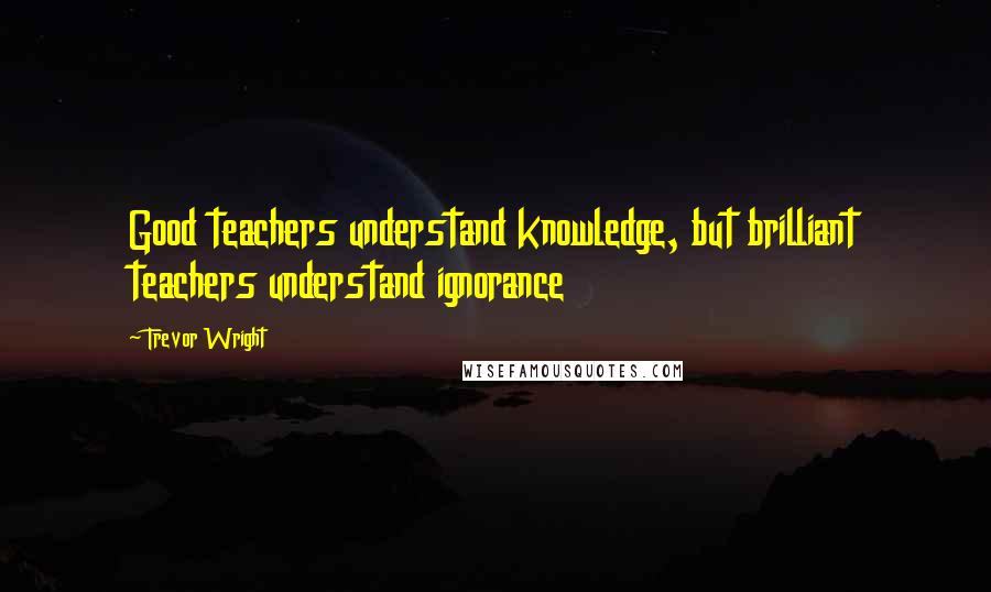 Trevor Wright Quotes: Good teachers understand knowledge, but brilliant teachers understand ignorance