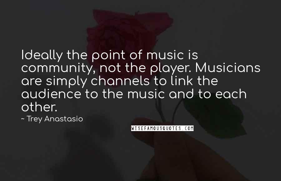 Trey Anastasio Quotes: Ideally the point of music is community, not the player. Musicians are simply channels to link the audience to the music and to each other.