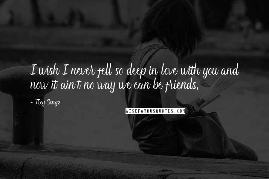 Trey Songz Quotes: I wish I never fell so deep in love with you and now it ain't no way we can be friends.