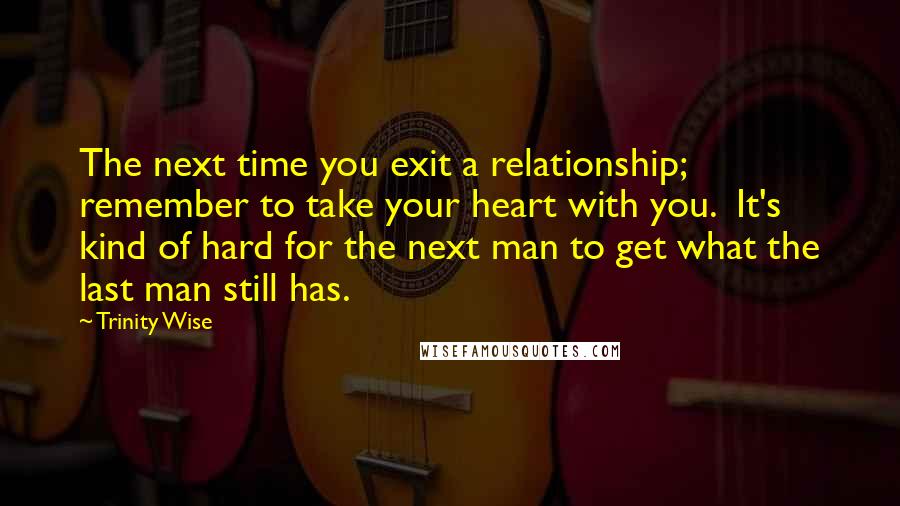 Trinity Wise Quotes: The next time you exit a relationship; remember to take your heart with you.  It's kind of hard for the next man to get what the last man still has.