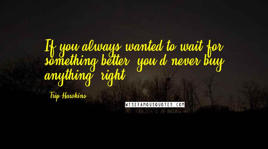 Trip Hawkins Quotes: If you always wanted to wait for something better, you'd never buy anything, right?