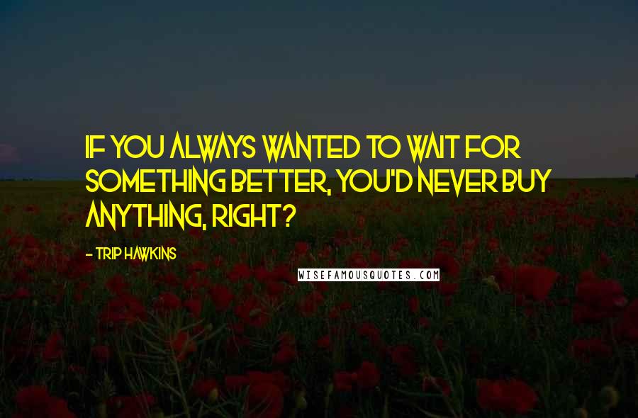 Trip Hawkins Quotes: If you always wanted to wait for something better, you'd never buy anything, right?