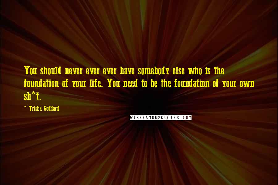 Trisha Goddard Quotes: You should never ever ever have somebody else who is the foundation of your life. You need to be the foundation of your own sh*t.