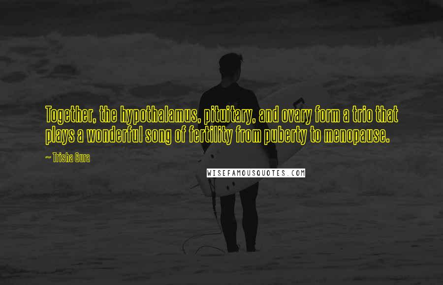 Trisha Gura Quotes: Together, the hypothalamus, pituitary, and ovary form a trio that plays a wonderful song of fertility from puberty to menopause.